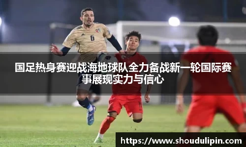 国足热身赛迎战海地球队全力备战新一轮国际赛事展现实力与信心
