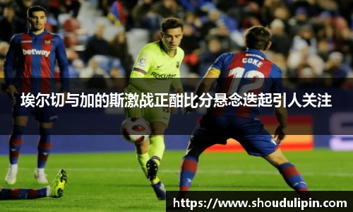 埃尔切与加的斯激战正酣比分悬念迭起引人关注